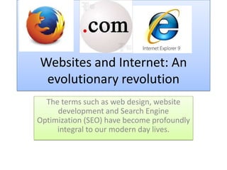 Websites and Internet: An
evolutionary revolution
The terms such as web design, website
development and Search Engine
Optimization (SEO) have become profoundly
integral to our modern day lives.
 