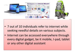 • 7 out of 10 individuals refer to internet while
seeking needful details on various subjects.
• Internet can be accessed everywhere through
every digital gadget, be it mobile, I-pad, tablet
or any other digital assistant
 