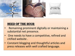 :
Need of the Hour
• Remaining prominent digitally or maintaining a
substantial net presence.
• One needs to have a competitive, refined and
citified website .
• Constant blogging and thoughtful articles and
press releases with well crafted language.
 