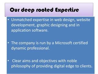 Our deep rooted Expertise
• Unmatched expertise in web design, website
development, graphic designing and in
application software.
• The company is run by a Microsoft certified
dynamic professional.
• Clear aims and objectives with noble
philosophy of providing digital edge to clients.
 