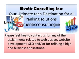 Mentis Consulting Inc:
Your Ultimate tech Destination for all
ranking solutions
www.mentisconsultinginc.com
Please feel free to contact us for any of the
assignments related to web design, website
development, SEO and/ or for refining a high-
end business applications.
 