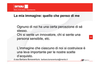 Milano, 20-22 ottobre - Fieramilanocity
34
La mia immagine: quello che penso di me
d.ssa Barbara Bonaventura barbara.bonaventura@mentis.it
Ognuno di noi ha una certa percezione di sé
stesso.
Chi si sente un innovatore, chi si sente una
persona sensibile, etc.
L’immagine che ciascuno di noi si costruisce è
una leva importante per le nostre scelte
d’acquisto.
 
