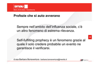 Milano, 20-22 ottobre - Fieramilanocity
38
Profezie che si auto avverano
d.ssa Barbara Bonaventura barbara.bonaventura@mentis.it
Sempre nell’ambito dell’influenza sociale, c’è
un altro fenomeno di estrema rilevanza.
Self-fulfilling prophecy è un fenomeno grazie al
quale il solo credere probabile un evento ne
garantisce il verificarsi.
 