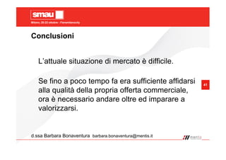 Milano, 20-22 ottobre - Fieramilanocity
41
Conclusioni
d.ssa Barbara Bonaventura barbara.bonaventura@mentis.it
L’attuale situazione di mercato è difficile.
Se fino a poco tempo fa era sufficiente affidarsi
alla qualità della propria offerta commerciale,
ora è necessario andare oltre ed imparare a
valorizzarsi.
 