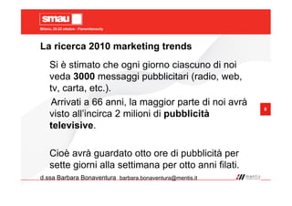 Milano, 20-22 ottobre - Fieramilanocity
8
La ricerca 2010 marketing trends
Si è stimato che ogni giorno ciascuno di noi
veda 3000 messaggi pubblicitari (radio, web,
tv, carta, etc.).
Arrivati a 66 anni, la maggior parte di noi avrà
visto all’incirca 2 milioni di pubblicità
televisive.
Cioè avrà guardato otto ore di pubblicità per
sette giorni alla settimana per otto anni filati.
d.ssa Barbara Bonaventura barbara.bonaventura@mentis.it
 