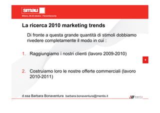 Milano, 20-22 ottobre - Fieramilanocity
9
La ricerca 2010 marketing trends
Di fronte a questa grande quantità di stimoli dobbiamo
rivedere completamente il modo in cui :
1. Raggiungiamo i nostri clienti (lavoro 2009-2010)
2. Costruiamo loro le nostre offerte commerciali (lavoro
2010-2011)
d.ssa Barbara Bonaventura barbara.bonaventura@mentis.it
 
