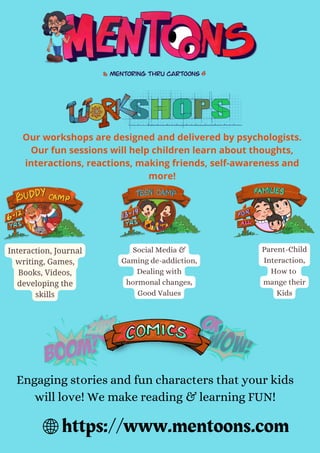 https://www.mentoons.com
Our workshops are designed and delivered by psychologists.
Our fun sessions will help children learn about thoughts,
interactions, reactions, making friends, self-awareness and
more!
Interaction, Journal
writing, Games,
Books, Videos,
developing the
skills
Social Media &
Gaming de-addiction,
Dealing with
hormonal changes,
Good Values
Parent-Child
Interaction,
How to
mange their
Kids
Engaging stories and fun characters that your kids
will love! We make reading & learning FUN!
 