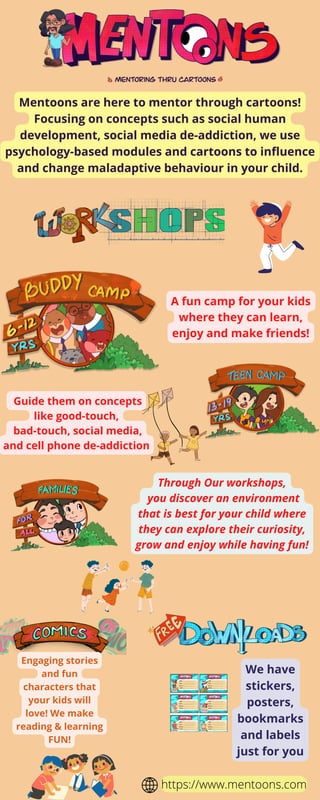Mentoons are here to mentor through cartoons!
Focusing on concepts such as social human
development, social media de-addiction, we use
psychology-based modules and cartoons to influence
and change maladaptive behaviour in your child.
A fun camp for your kids
where they can learn,
enjoy and make friends!
Guide them on concepts
like good-touch,
bad-touch, social media,
and cell phone de-addiction
Through Our workshops,
you discover an environment
that is best for your child where
they can explore their curiosity,
grow and enjoy while having fun!
https://www.mentoons.com
Engaging stories
and fun
characters that
your kids will
love! We make
reading & learning
FUN!
We have
stickers,
posters,
bookmarks
and labels
just for you
 