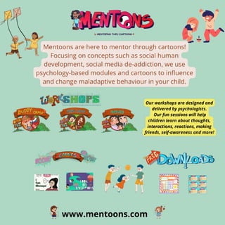 www.mentoons.com
Mentoons are here to mentor through cartoons!
Focusing on concepts such as social human
development, social media de-addiction, we use
psychology-based modules and cartoons to influence
and change maladaptive behaviour in your child.
Our workshops are designed and
delivered by psychologists.
Our fun sessions will help
children learn about thoughts,
interactions, reactions, making
friends, self-awareness and more!
 