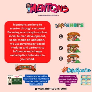 Mentoons are here to
mentor through cartoons!
Focusing on concepts such as
social human development,
social media de-addiction,
we use psychology-based
modules and cartoons to
influence and change
maladaptive behaviour in
your child.
www.mentoons.com
Engaging stories and fun
characters that your kids will
love! We make reading &
learning FUN!
We have stickers,
posters, bookmarks
and labels just for
you
1
2
3
 
