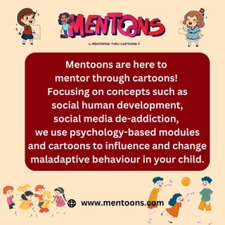 Mentoons are here to
mentor through cartoons!
Focusing on concepts such as
social human development,
social media de-addiction,
we use psychology-based modules
and cartoons to influence and change
maladaptive behaviour in your child.
www.mentoons.com
 