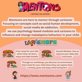 https://www.mentoons.com
Mentoons are here to mentor through cartoons!
Focusing on concepts such as social human development,
social media de-addiction,
we use psychology-based modules and cartoons to
influence and change maladaptive behaviour in your child.
A fun camp for your kids
where they can learn,
enjoy and make friends!
Growth Mindset- How to
improve your skills with
hard work.
Through our workshops, you discover an environment
that is best for your child where they can explore their
curiosity, grow and enjoy while having fun!
 