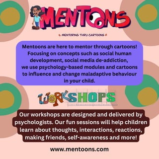 www.mentoons.com
Mentoons are here to mentor through cartoons!
Focusing on concepts such as social human
development, social media de-addiction,
we use psychology-based modules and cartoons
to influence and change maladaptive behaviour
in your child.
Our workshops are designed and delivered by
psychologists. Our fun sessions will help children
learn about thoughts, interactions, reactions,
making friends, self-awareness and more!
 