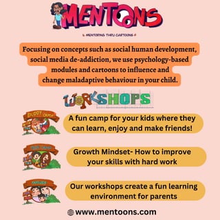 Focusing on concepts such as social human development,
social media de-addiction, we use psychology-based
modules and cartoons to influence and
change maladaptive behaviour in your child.
A fun camp for your kids where they
can learn, enjoy and make friends!
Growth Mindset- How to improve
your skills with hard work
Our workshops create a fun learning
environment for parents
www.mentoons.com
 