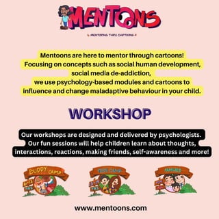 www.mentoons.com
Mentoons are here to mentor through cartoons!
Focusing on concepts such as social human development,
social media de-addiction,
we use psychology-based modules and cartoons to
influence and change maladaptive behaviour in your child.
WORKSHOP
WORKSHOP
Our workshops are designed and delivered by psychologists.
Our fun sessions will help children learn about thoughts,
interactions, reactions, making friends, self-awareness and more!
 