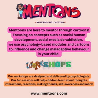 Mentoons are here to mentor through cartoons!
Focusing on concepts such as social human
development, social media de-addiction,
we use psychology-based modules and cartoons
to influence and change maladaptive behaviour
in your child.
www.mentoons.com
Our workshops are designed and delivered by psychologists.
Our fun sessions will help children learn about thoughts,
interactions, reactions, making friends, self-awareness and more!
 