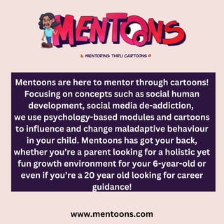 Mentoons are here to mentor through cartoons!
Focusing on concepts such as social human
development, social media de-addiction,
we use psychology-based modules and cartoons
to influence and change maladaptive behaviour
in your child. Mentoons has got your back,
whether you’re a parent looking for a holistic yet
fun growth environment for your 6-year-old or
even if you’re a 20 year old looking for career
guidance!
www.mentoons.com
 