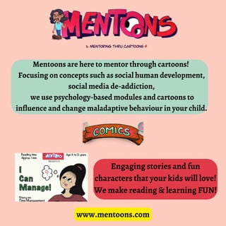 www.mentoons.com
Mentoons are here to mentor through cartoons!
Focusing on concepts such as social human development,
social media de-addiction,
we use psychology-based modules and cartoons to
influence and change maladaptive behaviour in your child.
Engaging stories and fun
characters that your kids will love!
We make reading & learning FUN!
 