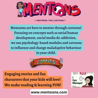 Mentoons are here to mentor through cartoons!
Focusing on concepts such as social human
development, social media de-addiction,
we use psychology-based modules and cartoons
to influence and change maladaptive behaviour
in your child.
www.mentoons.com
Engaging stories and fun
characters that your kids will love!
We make reading & learning FUN!
 