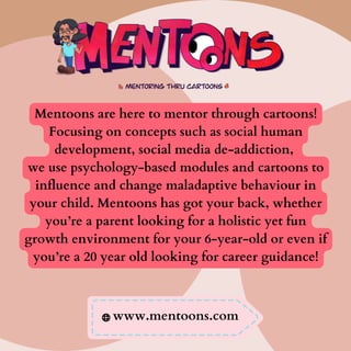 Mentoons are here to mentor through cartoons!
Focusing on concepts such as social human
development, social media de-addiction,
we use psychology-based modules and cartoons to
influence and change maladaptive behaviour in
your child. Mentoons has got your back, whether
you’re a parent looking for a holistic yet fun
growth environment for your 6-year-old or even if
you’re a 20 year old looking for career guidance!
www.mentoons.com
 