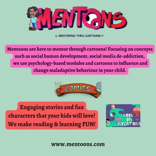 Mentoons are here to mentor through cartoons! Focusing on concepts
such as social human development, social media de-addiction,
we use psychology-based modules and cartoons to influence and
change maladaptive behaviour in your child.
Engaging stories and fun
characters that your kids will love!
We make reading & learning FUN!
www.mentoons.com
 
