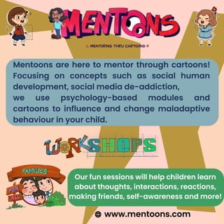 Mentoons are here to mentor through cartoons!
Focusing on concepts such as social human
development, social media de-addiction,
we use psychology-based modules and
cartoons to influence and change maladaptive
behaviour in your child.
Our fun sessions will help children learn
about thoughts, interactions, reactions,
making friends, self-awareness and more!
www.mentoons.com
 