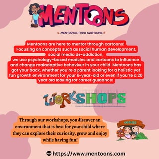 Mentoons are here to mentor through cartoons!
Focusing on concepts such as social human development,
social media de-addiction,
we use psychology-based modules and cartoons to influence
and change maladaptive behaviour in your child. Mentoons has
got your back, whether you’re a parent looking for a holistic yet
fun growth environment for your 6-year-old or even if you’re a 20
year old looking for career guidance!
Through our workshops, you discover an
environment that is best for your child where
they can explore their curiosity, grow and enjoy
while having fun!
https://www.mentoons.com
 