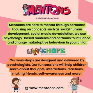 Mentoons are here to mentor through cartoons!
Focusing on concepts such as social human
development, social media de-addiction, we use
psychology-based modules and cartoons to influence
and change maladaptive behaviour in your child.
Our workshops are designed and delivered by
psychologists. Our fun sessions will help children
learn about thoughts, interactions, reactions,
making friends, self-awareness and more!
www.mentoons.com
 