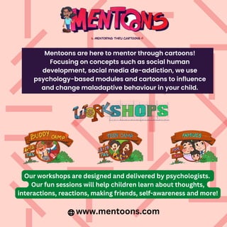 Mentoons are here to mentor through cartoons!
Focusing on concepts such as social human
development, social media de-addiction, we use
psychology-based modules and cartoons to influence
and change maladaptive behaviour in your child.
Our workshops are designed and delivered by psychologists.
Our fun sessions will help children learn about thoughts,
interactions, reactions, making friends, self-awareness and more!
www.mentoons.com
 