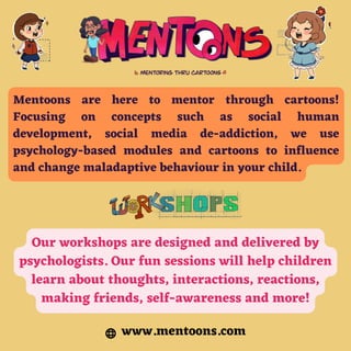 Mentoons are here to mentor through cartoons!
Focusing on concepts such as social human
development, social media de-addiction, we use
psychology-based modules and cartoons to influence
and change maladaptive behaviour in your child.
Our workshops are designed and delivered by
psychologists. Our fun sessions will help children
learn about thoughts, interactions, reactions,
making friends, self-awareness and more!
www.mentoons.com
 