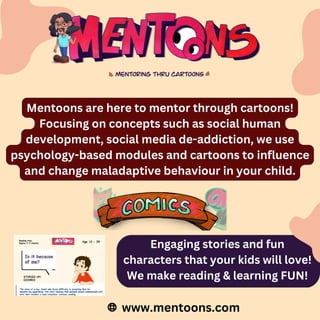 Mentoons are here to mentor through cartoons!
Focusing on concepts such as social human
development, social media de-addiction, we use
psychology-based modules and cartoons to influence
and change maladaptive behaviour in your child.
www.mentoons.com
Engaging stories and fun
characters that your kids will love!
We make reading & learning FUN!
 