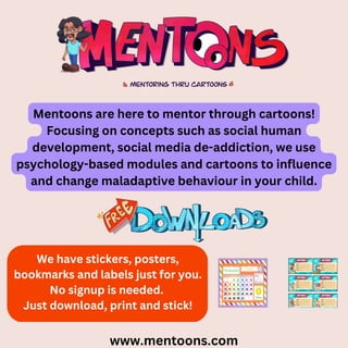 www.mentoons.com
Mentoons are here to mentor through cartoons!
Focusing on concepts such as social human
development, social media de-addiction, we use
psychology-based modules and cartoons to influence
and change maladaptive behaviour in your child.
We have stickers, posters,
bookmarks and labels just for you.
No signup is needed.
Just download, print and stick!
 