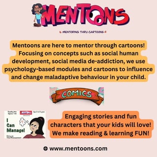 Mentoons are here to mentor through cartoons!
Focusing on concepts such as social human
development, social media de-addiction, we use
psychology-based modules and cartoons to influence
and change maladaptive behaviour in your child.
www.mentoons.com
Engaging stories and fun
characters that your kids will love!
We make reading & learning FUN!
 