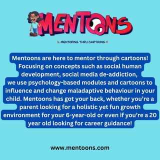 www.mentoons.com
Mentoons are here to mentor through cartoons!
Focusing on concepts such as social human
development, social media de-addiction,
we use psychology-based modules and cartoons to
influence and change maladaptive behaviour in your
child. Mentoons has got your back, whether you’re a
parent looking for a holistic yet fun growth
environment for your 6-year-old or even if you’re a 20
year old looking for career guidance!
 