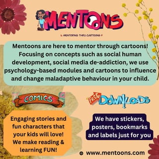 www.mentoons.com
Mentoons are here to mentor through cartoons!
Focusing on concepts such as social human
development, social media de-addiction, we use
psychology-based modules and cartoons to influence
and change maladaptive behaviour in your child.
Engaging stories and
fun characters that
your kids will love!
We make reading &
learning FUN!
We have stickers,
posters, bookmarks
and labels just for you
 