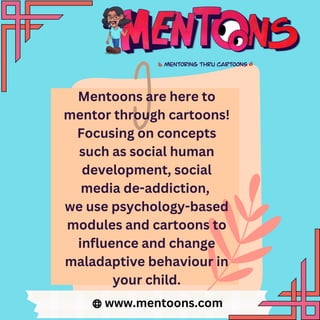 Mentoons are here to
mentor through cartoons!
Focusing on concepts
such as social human
development, social
media de-addiction,
we use psychology-based
modules and cartoons to
influence and change
maladaptive behaviour in
your child.
www.mentoons.com
 