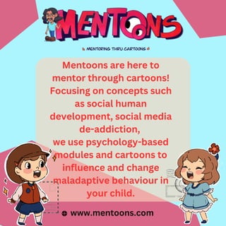 Mentoons are here to
mentor through cartoons!
Focusing on concepts such
as social human
development, social media
de-addiction,
we use psychology-based
modules and cartoons to
influence and change
maladaptive behaviour in
your child.
www.mentoons.com
 