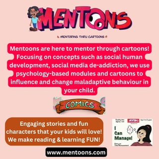 Mentoons are here to mentor through cartoons!
Focusing on concepts such as social human
development, social media de-addiction, we use
psychology-based modules and cartoons to
influence and change maladaptive behaviour in
your child.
www.mentoons.com
Engaging stories and fun
characters that your kids will love!
We make reading & learning FUN!
 