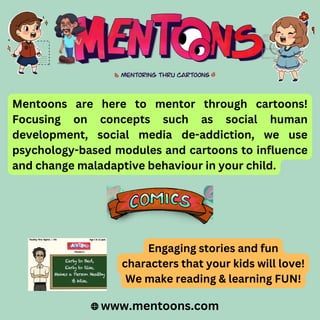 www.mentoons.com
Mentoons are here to mentor through cartoons!
Focusing on concepts such as social human
development, social media de-addiction, we use
psychology-based modules and cartoons to influence
and change maladaptive behaviour in your child.
Engaging stories and fun
characters that your kids will love!
We make reading & learning FUN!
 