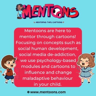 Mentoons are here to
mentor through cartoons!
Focusing on concepts such as
social human development,
social media de-addiction,
we use psychology-based
modules and cartoons to
influence and change
maladaptive behaviour
in your child.
www.mentoons.com
 