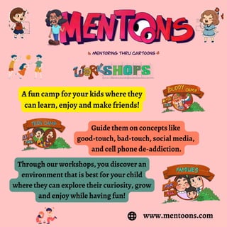 A fun camp for your kids where they
can learn, enjoy and make friends!
Guide them on concepts like
good-touch, bad-touch, social media,
and cell phone de-addiction.
Through our workshops, you discover an
environment that is best for your child
where they can explore their curiosity, grow
and enjoy while having fun!
www.mentoons.com
 