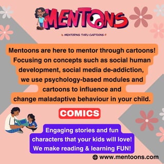 Mentoons are here to mentor through cartoons!
Focusing on concepts such as social human
development, social media de-addiction,
we use psychology-based modules and
cartoons to influence and
change maladaptive behaviour in your child.
www.mentoons.com
Engaging stories and fun
characters that your kids will love!
We make reading & learning FUN!
COMICS
 