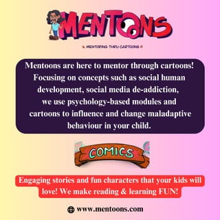 Mentoons are here to mentor through cartoons!
Focusing on concepts such as social human
development, social media de-addiction,
we use psychology-based modules and
cartoons to influence and change maladaptive
behaviour in your child.
Engaging stories and fun characters that your kids will
love! We make reading & learning FUN!
www.mentoons.com
 