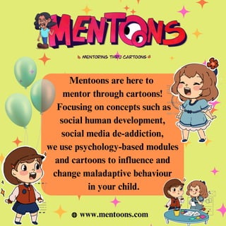 Mentoons are here to
mentor through cartoons!
Focusing on concepts such as
social human development,
social media de-addiction,
we use psychology-based modules
and cartoons to influence and
change maladaptive behaviour
in your child.
www.mentoons.com
 