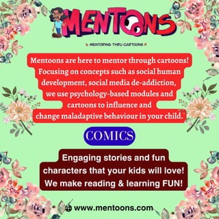Engaging stories and fun
characters that your kids will love!
We make reading & learning FUN!
Mentoons are here to mentor through cartoons!
Focusing on concepts such as social human
development, social media de-addiction,
we use psychology-based modules and
cartoons to influence and
change maladaptive behaviour in your child.
www.mentoons.com
COMICS
 