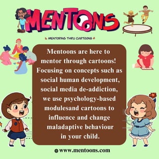 Mentoons are here to
mentor through cartoons!
Focusing on concepts such as
social human development,
social media de-addiction,
we use psychology-based
modulesand cartoons to
influence and change
maladaptive behaviour
in your child.
www.mentoons.com
 