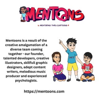 Mentoons is a result of the
creative amalgamation of a
diverse team coming
together - our founder,
talented developers, creative
illustrators, skillfull graphic
designers, adept content
writers, melodious music
producer and experienced
psychologists.
https://mentoons.com
 