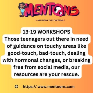 13-19 WORKSHOPS
Those teenagers out there in need
of guidance on touchy areas like
good-touch, bad-touch, dealing
with hormonal changes, or breaking
free from social media, our
resources are your rescue.
https:// www.mentoons.com
 