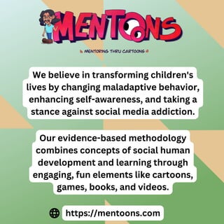We believe in transforming children's
lives by changing maladaptive behavior,
enhancing self-awareness, and taking a
stance against social media addiction.
Our evidence-based methodology
combines concepts of social human
development and learning through
engaging, fun elements like cartoons,
games, books, and videos.
https://mentoons.com
 