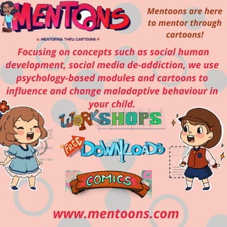 www.mentoons.com
Focusing on concepts such as social human
development, social media de-addiction, we use
psychology-based modules and cartoons to
influence and change maladaptive behaviour in
your child.
Mentoons are here
to mentor through
cartoons!
 